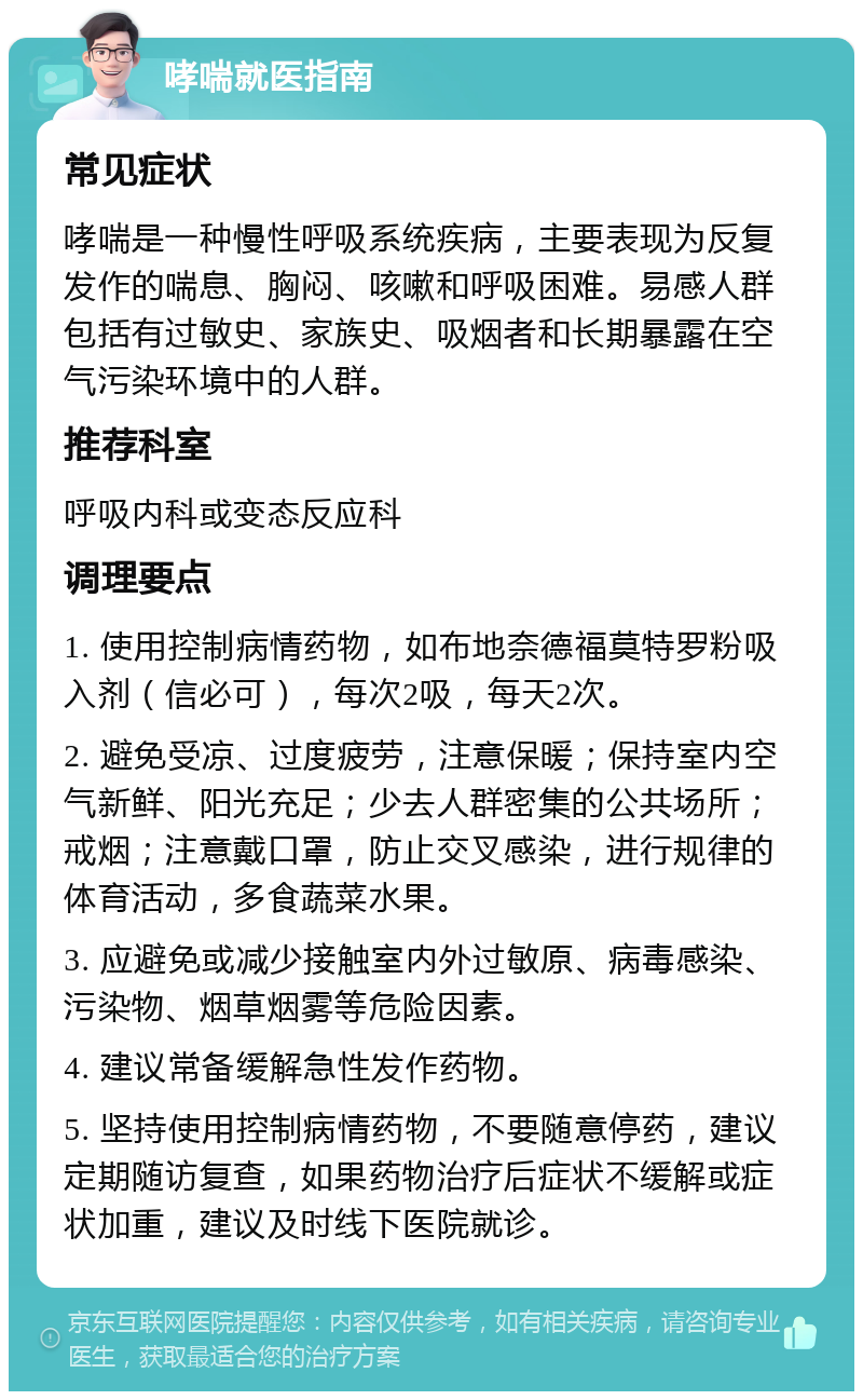 哮喘就医指南 常见症状 哮喘是一种慢性呼吸系统疾病，主要表现为反复发作的喘息、胸闷、咳嗽和呼吸困难。易感人群包括有过敏史、家族史、吸烟者和长期暴露在空气污染环境中的人群。 推荐科室 呼吸内科或变态反应科 调理要点 1. 使用控制病情药物，如布地奈德福莫特罗粉吸入剂（信必可），每次2吸，每天2次。 2. 避免受凉、过度疲劳，注意保暖；保持室内空气新鲜、阳光充足；少去人群密集的公共场所；戒烟；注意戴口罩，防止交叉感染，进行规律的体育活动，多食蔬菜水果。 3. 应避免或减少接触室内外过敏原、病毒感染、污染物、烟草烟雾等危险因素。 4. 建议常备缓解急性发作药物。 5. 坚持使用控制病情药物，不要随意停药，建议定期随访复查，如果药物治疗后症状不缓解或症状加重，建议及时线下医院就诊。