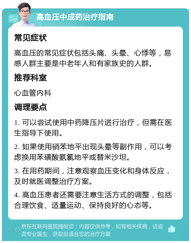 高血压中成药治疗指南 常见症状 高血压的常见症状包括头痛、头晕、心悸等，易感人群主要是中老年人和有家族史的人群。 推荐科室 心血管内科 调理要点 1. 可以尝试使用中药降压片进行治疗，但需在医生指导下使用。 2. 如果使用硝苯地平出现头晕等副作用，可以考虑换用苯磺酸氨氯地平或替米沙坦。 3. 在用药期间，注意观察血压变化和身体反应，及时就医调整治疗方案。 4. 高血压患者还需要注意生活方式的调整，包括合理饮食、适量运动、保持良好的心态等。