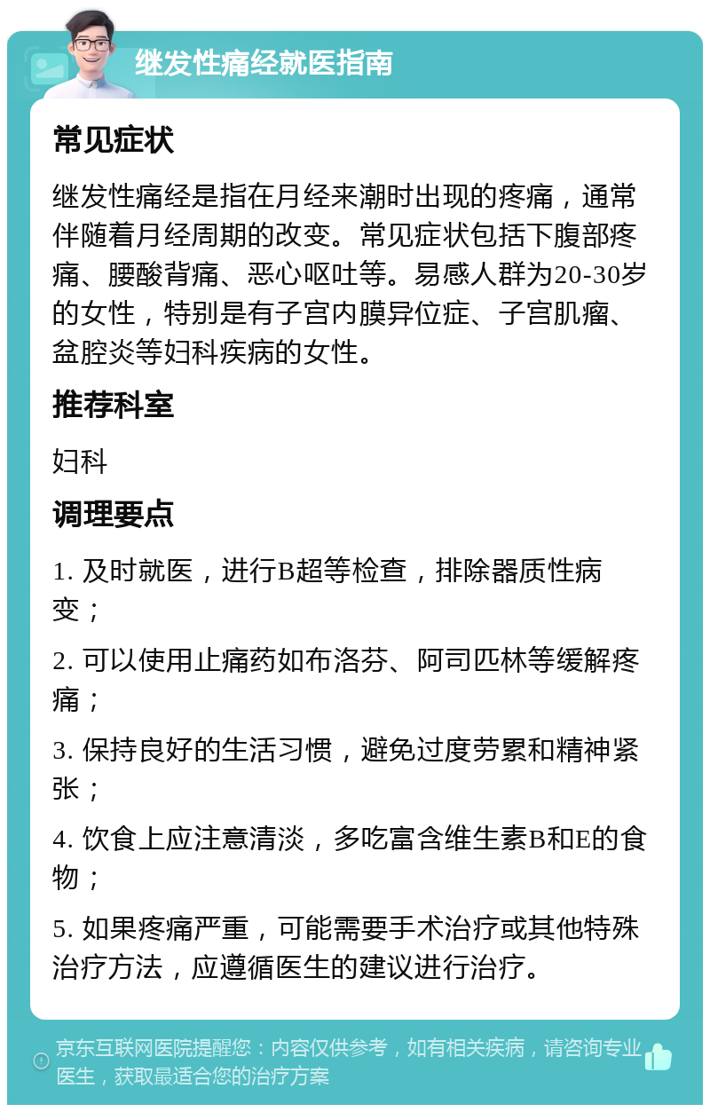 继发性痛经就医指南 常见症状 继发性痛经是指在月经来潮时出现的疼痛，通常伴随着月经周期的改变。常见症状包括下腹部疼痛、腰酸背痛、恶心呕吐等。易感人群为20-30岁的女性，特别是有子宫内膜异位症、子宫肌瘤、盆腔炎等妇科疾病的女性。 推荐科室 妇科 调理要点 1. 及时就医，进行B超等检查，排除器质性病变； 2. 可以使用止痛药如布洛芬、阿司匹林等缓解疼痛； 3. 保持良好的生活习惯，避免过度劳累和精神紧张； 4. 饮食上应注意清淡，多吃富含维生素B和E的食物； 5. 如果疼痛严重，可能需要手术治疗或其他特殊治疗方法，应遵循医生的建议进行治疗。