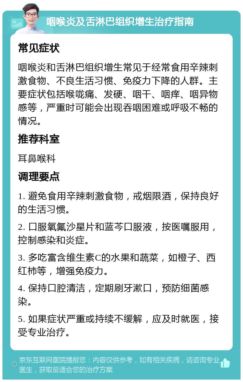 咽喉炎及舌淋巴组织增生治疗指南 常见症状 咽喉炎和舌淋巴组织增生常见于经常食用辛辣刺激食物、不良生活习惯、免疫力下降的人群。主要症状包括喉咙痛、发硬、咽干、咽痒、咽异物感等，严重时可能会出现吞咽困难或呼吸不畅的情况。 推荐科室 耳鼻喉科 调理要点 1. 避免食用辛辣刺激食物，戒烟限酒，保持良好的生活习惯。 2. 口服氧氟沙星片和蓝芩口服液，按医嘱服用，控制感染和炎症。 3. 多吃富含维生素C的水果和蔬菜，如橙子、西红柿等，增强免疫力。 4. 保持口腔清洁，定期刷牙漱口，预防细菌感染。 5. 如果症状严重或持续不缓解，应及时就医，接受专业治疗。