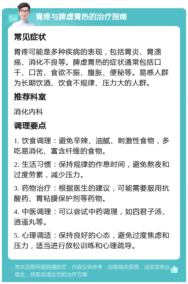 胃疼与脾虚胃热的治疗指南 常见症状 胃疼可能是多种疾病的表现，包括胃炎、胃溃疡、消化不良等。脾虚胃热的症状通常包括口干、口苦、食欲不振、腹胀、便秘等。易感人群为长期饮酒、饮食不规律、压力大的人群。 推荐科室 消化内科 调理要点 1. 饮食调理：避免辛辣、油腻、刺激性食物，多吃易消化、富含纤维的食物。 2. 生活习惯：保持规律的作息时间，避免熬夜和过度劳累，减少压力。 3. 药物治疗：根据医生的建议，可能需要服用抗酸药、胃粘膜保护剂等药物。 4. 中医调理：可以尝试中药调理，如四君子汤、逍遥丸等。 5. 心理调适：保持良好的心态，避免过度焦虑和压力，适当进行放松训练和心理疏导。