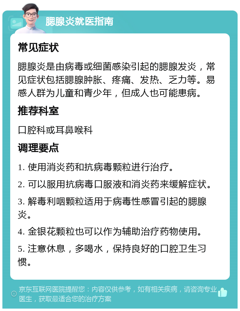 腮腺炎就医指南 常见症状 腮腺炎是由病毒或细菌感染引起的腮腺发炎，常见症状包括腮腺肿胀、疼痛、发热、乏力等。易感人群为儿童和青少年，但成人也可能患病。 推荐科室 口腔科或耳鼻喉科 调理要点 1. 使用消炎药和抗病毒颗粒进行治疗。 2. 可以服用抗病毒口服液和消炎药来缓解症状。 3. 解毒利咽颗粒适用于病毒性感冒引起的腮腺炎。 4. 金银花颗粒也可以作为辅助治疗药物使用。 5. 注意休息，多喝水，保持良好的口腔卫生习惯。