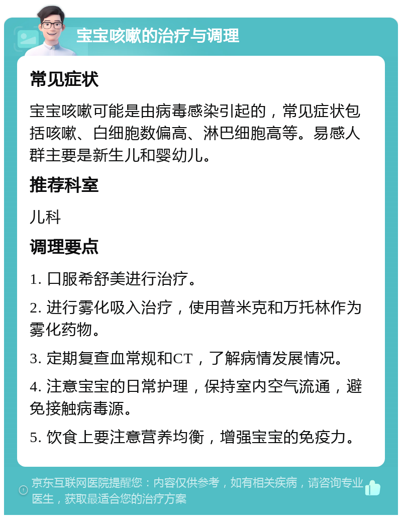 宝宝咳嗽的治疗与调理 常见症状 宝宝咳嗽可能是由病毒感染引起的，常见症状包括咳嗽、白细胞数偏高、淋巴细胞高等。易感人群主要是新生儿和婴幼儿。 推荐科室 儿科 调理要点 1. 口服希舒美进行治疗。 2. 进行雾化吸入治疗，使用普米克和万托林作为雾化药物。 3. 定期复查血常规和CT，了解病情发展情况。 4. 注意宝宝的日常护理，保持室内空气流通，避免接触病毒源。 5. 饮食上要注意营养均衡，增强宝宝的免疫力。