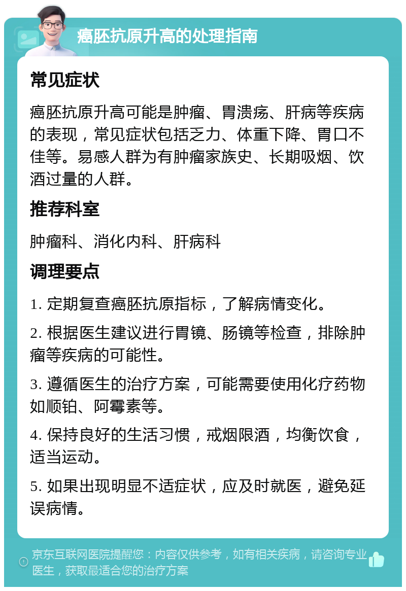 癌胚抗原升高的处理指南 常见症状 癌胚抗原升高可能是肿瘤、胃溃疡、肝病等疾病的表现，常见症状包括乏力、体重下降、胃口不佳等。易感人群为有肿瘤家族史、长期吸烟、饮酒过量的人群。 推荐科室 肿瘤科、消化内科、肝病科 调理要点 1. 定期复查癌胚抗原指标，了解病情变化。 2. 根据医生建议进行胃镜、肠镜等检查，排除肿瘤等疾病的可能性。 3. 遵循医生的治疗方案，可能需要使用化疗药物如顺铂、阿霉素等。 4. 保持良好的生活习惯，戒烟限酒，均衡饮食，适当运动。 5. 如果出现明显不适症状，应及时就医，避免延误病情。