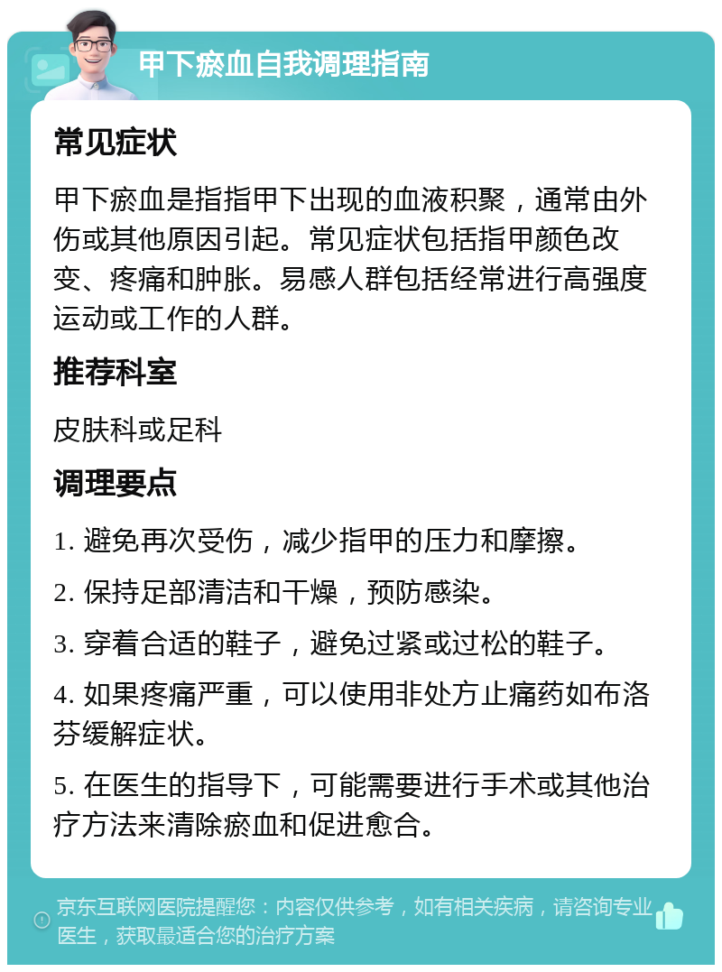 甲下瘀血自我调理指南 常见症状 甲下瘀血是指指甲下出现的血液积聚，通常由外伤或其他原因引起。常见症状包括指甲颜色改变、疼痛和肿胀。易感人群包括经常进行高强度运动或工作的人群。 推荐科室 皮肤科或足科 调理要点 1. 避免再次受伤，减少指甲的压力和摩擦。 2. 保持足部清洁和干燥，预防感染。 3. 穿着合适的鞋子，避免过紧或过松的鞋子。 4. 如果疼痛严重，可以使用非处方止痛药如布洛芬缓解症状。 5. 在医生的指导下，可能需要进行手术或其他治疗方法来清除瘀血和促进愈合。