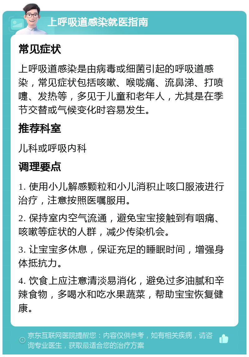 上呼吸道感染就医指南 常见症状 上呼吸道感染是由病毒或细菌引起的呼吸道感染，常见症状包括咳嗽、喉咙痛、流鼻涕、打喷嚏、发热等，多见于儿童和老年人，尤其是在季节交替或气候变化时容易发生。 推荐科室 儿科或呼吸内科 调理要点 1. 使用小儿解感颗粒和小儿消积止咳口服液进行治疗，注意按照医嘱服用。 2. 保持室内空气流通，避免宝宝接触到有咽痛、咳嗽等症状的人群，减少传染机会。 3. 让宝宝多休息，保证充足的睡眠时间，增强身体抵抗力。 4. 饮食上应注意清淡易消化，避免过多油腻和辛辣食物，多喝水和吃水果蔬菜，帮助宝宝恢复健康。