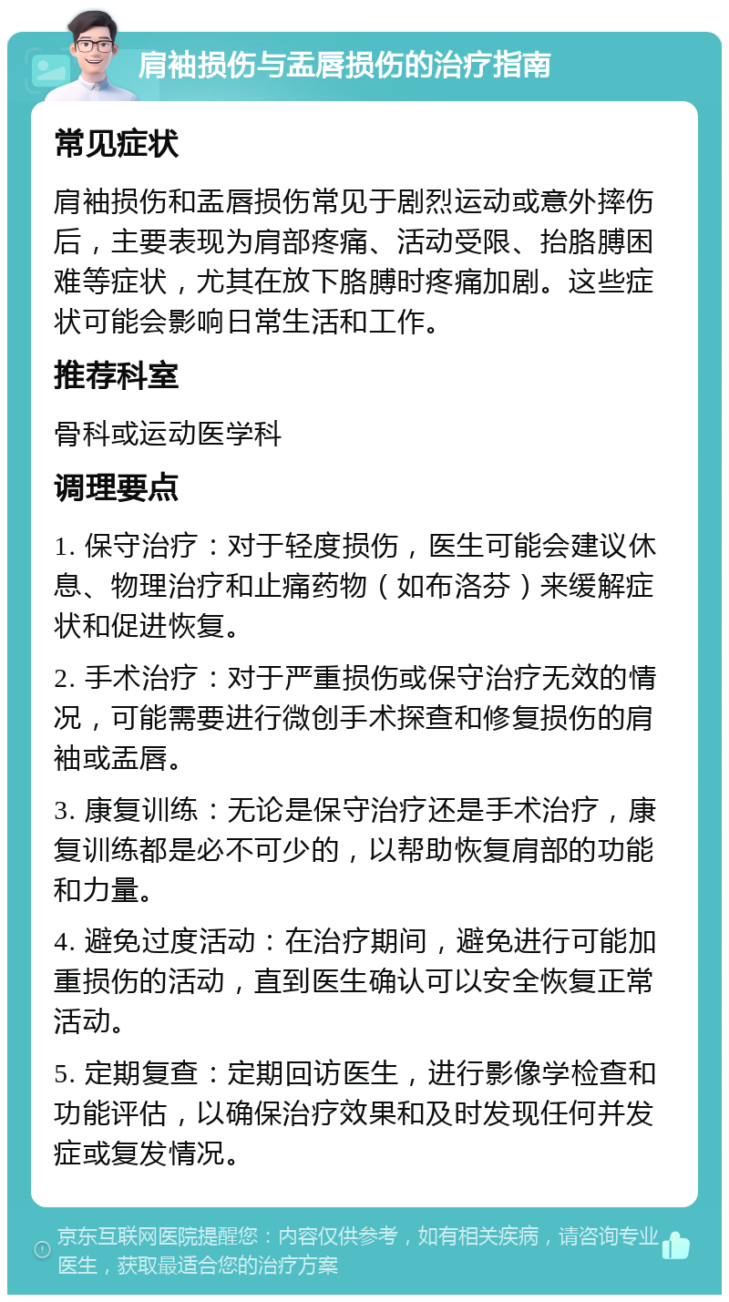 肩袖损伤与盂唇损伤的治疗指南 常见症状 肩袖损伤和盂唇损伤常见于剧烈运动或意外摔伤后，主要表现为肩部疼痛、活动受限、抬胳膊困难等症状，尤其在放下胳膊时疼痛加剧。这些症状可能会影响日常生活和工作。 推荐科室 骨科或运动医学科 调理要点 1. 保守治疗：对于轻度损伤，医生可能会建议休息、物理治疗和止痛药物（如布洛芬）来缓解症状和促进恢复。 2. 手术治疗：对于严重损伤或保守治疗无效的情况，可能需要进行微创手术探查和修复损伤的肩袖或盂唇。 3. 康复训练：无论是保守治疗还是手术治疗，康复训练都是必不可少的，以帮助恢复肩部的功能和力量。 4. 避免过度活动：在治疗期间，避免进行可能加重损伤的活动，直到医生确认可以安全恢复正常活动。 5. 定期复查：定期回访医生，进行影像学检查和功能评估，以确保治疗效果和及时发现任何并发症或复发情况。