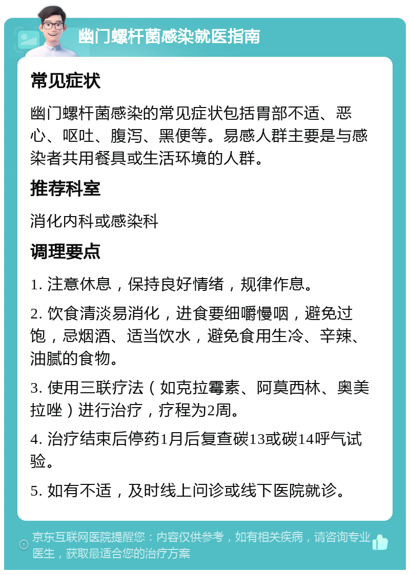 幽门螺杆菌感染就医指南 常见症状 幽门螺杆菌感染的常见症状包括胃部不适、恶心、呕吐、腹泻、黑便等。易感人群主要是与感染者共用餐具或生活环境的人群。 推荐科室 消化内科或感染科 调理要点 1. 注意休息，保持良好情绪，规律作息。 2. 饮食清淡易消化，进食要细嚼慢咽，避免过饱，忌烟酒、适当饮水，避免食用生冷、辛辣、油腻的食物。 3. 使用三联疗法（如克拉霉素、阿莫西林、奥美拉唑）进行治疗，疗程为2周。 4. 治疗结束后停药1月后复查碳13或碳14呼气试验。 5. 如有不适，及时线上问诊或线下医院就诊。