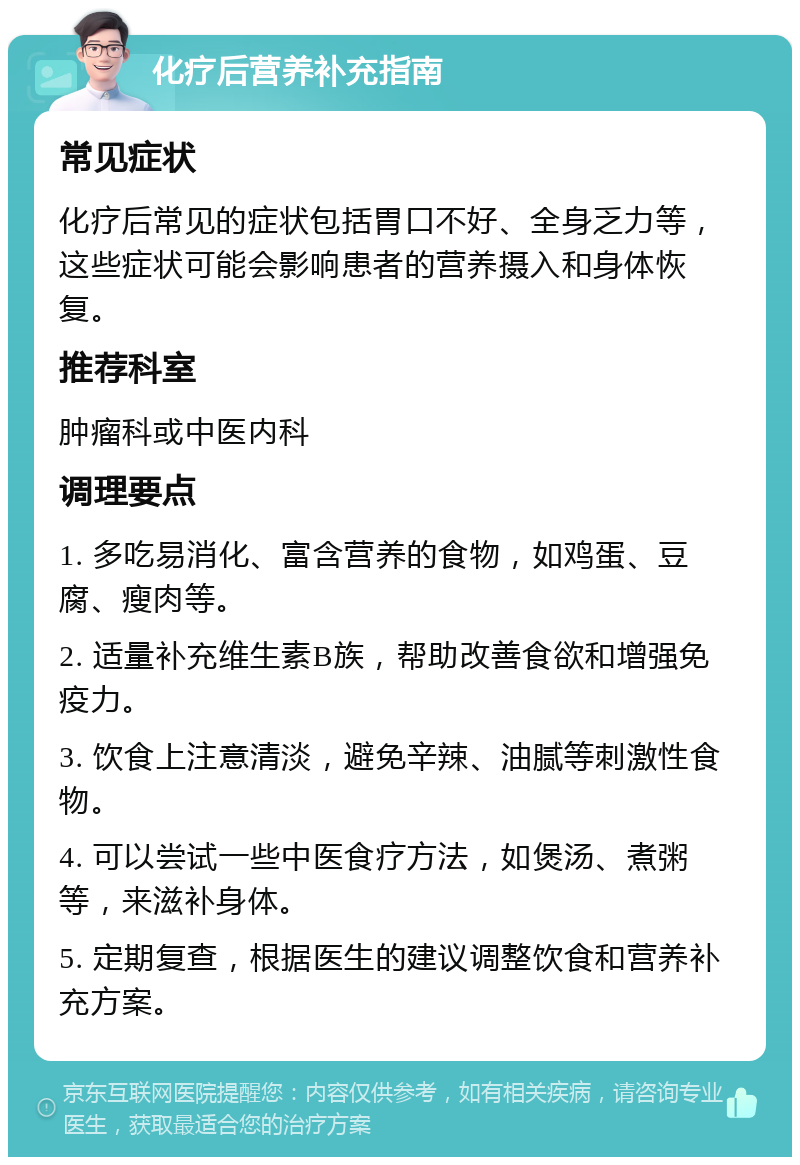 化疗后营养补充指南 常见症状 化疗后常见的症状包括胃口不好、全身乏力等，这些症状可能会影响患者的营养摄入和身体恢复。 推荐科室 肿瘤科或中医内科 调理要点 1. 多吃易消化、富含营养的食物，如鸡蛋、豆腐、瘦肉等。 2. 适量补充维生素B族，帮助改善食欲和增强免疫力。 3. 饮食上注意清淡，避免辛辣、油腻等刺激性食物。 4. 可以尝试一些中医食疗方法，如煲汤、煮粥等，来滋补身体。 5. 定期复查，根据医生的建议调整饮食和营养补充方案。