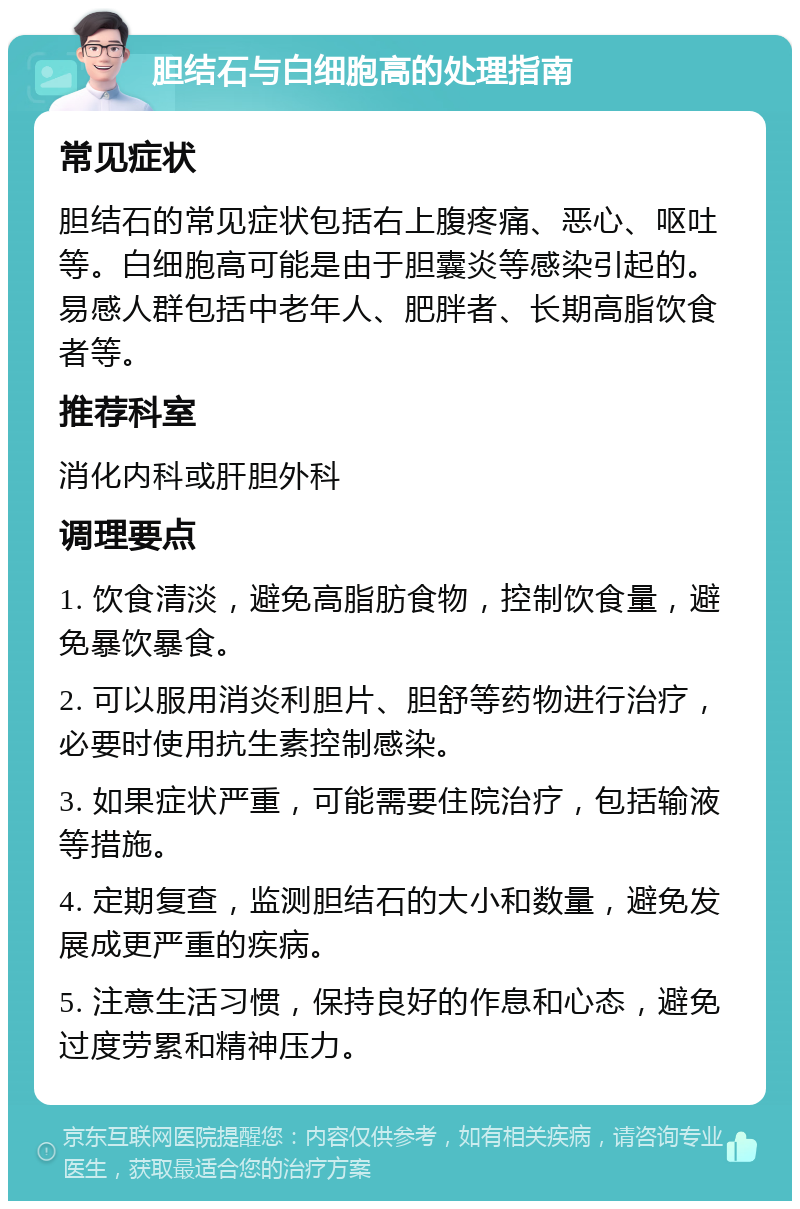 胆结石与白细胞高的处理指南 常见症状 胆结石的常见症状包括右上腹疼痛、恶心、呕吐等。白细胞高可能是由于胆囊炎等感染引起的。易感人群包括中老年人、肥胖者、长期高脂饮食者等。 推荐科室 消化内科或肝胆外科 调理要点 1. 饮食清淡，避免高脂肪食物，控制饮食量，避免暴饮暴食。 2. 可以服用消炎利胆片、胆舒等药物进行治疗，必要时使用抗生素控制感染。 3. 如果症状严重，可能需要住院治疗，包括输液等措施。 4. 定期复查，监测胆结石的大小和数量，避免发展成更严重的疾病。 5. 注意生活习惯，保持良好的作息和心态，避免过度劳累和精神压力。