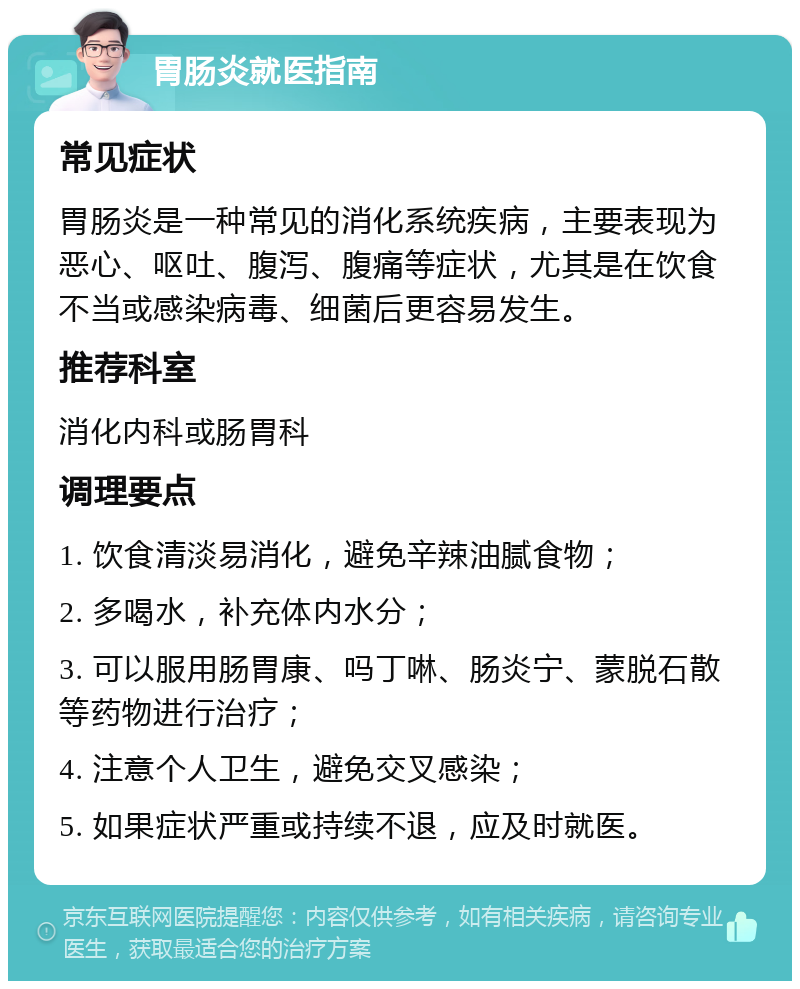 胃肠炎就医指南 常见症状 胃肠炎是一种常见的消化系统疾病，主要表现为恶心、呕吐、腹泻、腹痛等症状，尤其是在饮食不当或感染病毒、细菌后更容易发生。 推荐科室 消化内科或肠胃科 调理要点 1. 饮食清淡易消化，避免辛辣油腻食物； 2. 多喝水，补充体内水分； 3. 可以服用肠胃康、吗丁啉、肠炎宁、蒙脱石散等药物进行治疗； 4. 注意个人卫生，避免交叉感染； 5. 如果症状严重或持续不退，应及时就医。