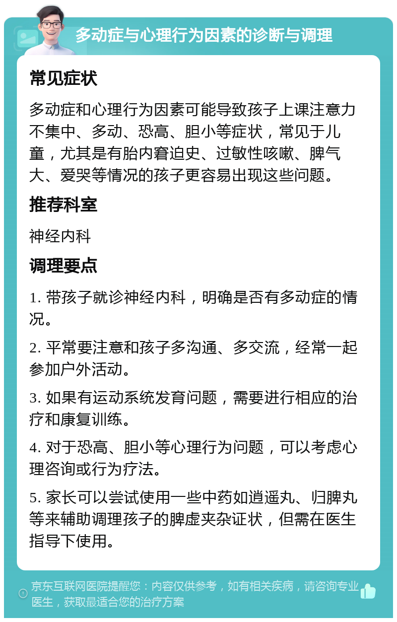 多动症与心理行为因素的诊断与调理 常见症状 多动症和心理行为因素可能导致孩子上课注意力不集中、多动、恐高、胆小等症状，常见于儿童，尤其是有胎内窘迫史、过敏性咳嗽、脾气大、爱哭等情况的孩子更容易出现这些问题。 推荐科室 神经内科 调理要点 1. 带孩子就诊神经内科，明确是否有多动症的情况。 2. 平常要注意和孩子多沟通、多交流，经常一起参加户外活动。 3. 如果有运动系统发育问题，需要进行相应的治疗和康复训练。 4. 对于恐高、胆小等心理行为问题，可以考虑心理咨询或行为疗法。 5. 家长可以尝试使用一些中药如逍遥丸、归脾丸等来辅助调理孩子的脾虚夹杂证状，但需在医生指导下使用。