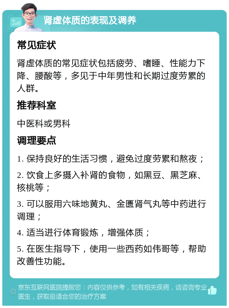 肾虚体质的表现及调养 常见症状 肾虚体质的常见症状包括疲劳、嗜睡、性能力下降、腰酸等，多见于中年男性和长期过度劳累的人群。 推荐科室 中医科或男科 调理要点 1. 保持良好的生活习惯，避免过度劳累和熬夜； 2. 饮食上多摄入补肾的食物，如黑豆、黑芝麻、核桃等； 3. 可以服用六味地黄丸、金匮肾气丸等中药进行调理； 4. 适当进行体育锻炼，增强体质； 5. 在医生指导下，使用一些西药如伟哥等，帮助改善性功能。