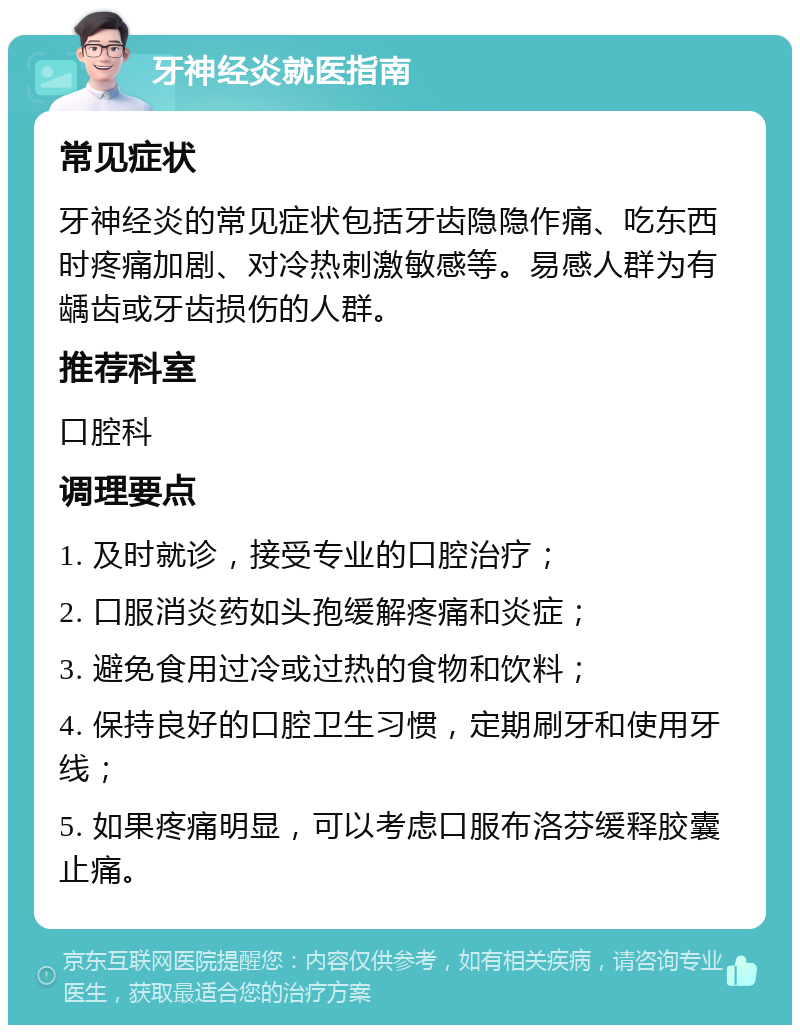 牙神经炎就医指南 常见症状 牙神经炎的常见症状包括牙齿隐隐作痛、吃东西时疼痛加剧、对冷热刺激敏感等。易感人群为有龋齿或牙齿损伤的人群。 推荐科室 口腔科 调理要点 1. 及时就诊，接受专业的口腔治疗； 2. 口服消炎药如头孢缓解疼痛和炎症； 3. 避免食用过冷或过热的食物和饮料； 4. 保持良好的口腔卫生习惯，定期刷牙和使用牙线； 5. 如果疼痛明显，可以考虑口服布洛芬缓释胶囊止痛。