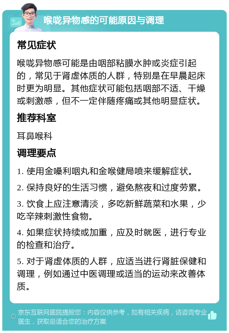 喉咙异物感的可能原因与调理 常见症状 喉咙异物感可能是由咽部粘膜水肿或炎症引起的，常见于肾虚体质的人群，特别是在早晨起床时更为明显。其他症状可能包括咽部不适、干燥或刺激感，但不一定伴随疼痛或其他明显症状。 推荐科室 耳鼻喉科 调理要点 1. 使用金嗓利咽丸和金喉健局喷来缓解症状。 2. 保持良好的生活习惯，避免熬夜和过度劳累。 3. 饮食上应注意清淡，多吃新鲜蔬菜和水果，少吃辛辣刺激性食物。 4. 如果症状持续或加重，应及时就医，进行专业的检查和治疗。 5. 对于肾虚体质的人群，应适当进行肾脏保健和调理，例如通过中医调理或适当的运动来改善体质。