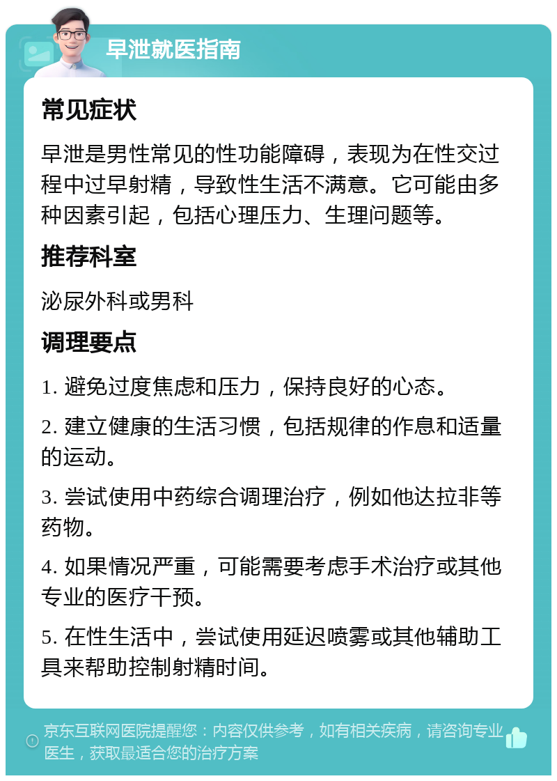 早泄就医指南 常见症状 早泄是男性常见的性功能障碍，表现为在性交过程中过早射精，导致性生活不满意。它可能由多种因素引起，包括心理压力、生理问题等。 推荐科室 泌尿外科或男科 调理要点 1. 避免过度焦虑和压力，保持良好的心态。 2. 建立健康的生活习惯，包括规律的作息和适量的运动。 3. 尝试使用中药综合调理治疗，例如他达拉非等药物。 4. 如果情况严重，可能需要考虑手术治疗或其他专业的医疗干预。 5. 在性生活中，尝试使用延迟喷雾或其他辅助工具来帮助控制射精时间。