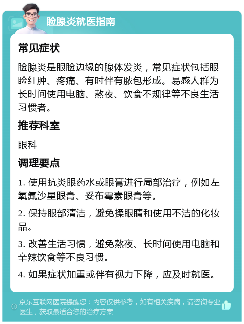 睑腺炎就医指南 常见症状 睑腺炎是眼睑边缘的腺体发炎，常见症状包括眼睑红肿、疼痛、有时伴有脓包形成。易感人群为长时间使用电脑、熬夜、饮食不规律等不良生活习惯者。 推荐科室 眼科 调理要点 1. 使用抗炎眼药水或眼膏进行局部治疗，例如左氧氟沙星眼膏、妥布霉素眼膏等。 2. 保持眼部清洁，避免揉眼睛和使用不洁的化妆品。 3. 改善生活习惯，避免熬夜、长时间使用电脑和辛辣饮食等不良习惯。 4. 如果症状加重或伴有视力下降，应及时就医。