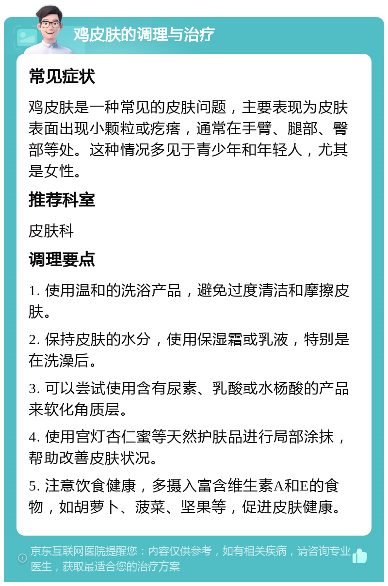 鸡皮肤的调理与治疗 常见症状 鸡皮肤是一种常见的皮肤问题，主要表现为皮肤表面出现小颗粒或疙瘩，通常在手臂、腿部、臀部等处。这种情况多见于青少年和年轻人，尤其是女性。 推荐科室 皮肤科 调理要点 1. 使用温和的洗浴产品，避免过度清洁和摩擦皮肤。 2. 保持皮肤的水分，使用保湿霜或乳液，特别是在洗澡后。 3. 可以尝试使用含有尿素、乳酸或水杨酸的产品来软化角质层。 4. 使用宫灯杏仁蜜等天然护肤品进行局部涂抹，帮助改善皮肤状况。 5. 注意饮食健康，多摄入富含维生素A和E的食物，如胡萝卜、菠菜、坚果等，促进皮肤健康。