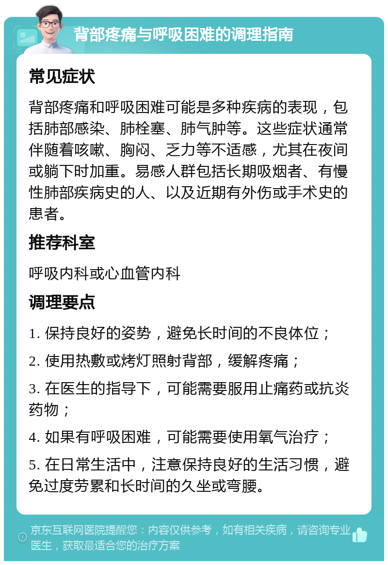 背部疼痛与呼吸困难的调理指南 常见症状 背部疼痛和呼吸困难可能是多种疾病的表现，包括肺部感染、肺栓塞、肺气肿等。这些症状通常伴随着咳嗽、胸闷、乏力等不适感，尤其在夜间或躺下时加重。易感人群包括长期吸烟者、有慢性肺部疾病史的人、以及近期有外伤或手术史的患者。 推荐科室 呼吸内科或心血管内科 调理要点 1. 保持良好的姿势，避免长时间的不良体位； 2. 使用热敷或烤灯照射背部，缓解疼痛； 3. 在医生的指导下，可能需要服用止痛药或抗炎药物； 4. 如果有呼吸困难，可能需要使用氧气治疗； 5. 在日常生活中，注意保持良好的生活习惯，避免过度劳累和长时间的久坐或弯腰。