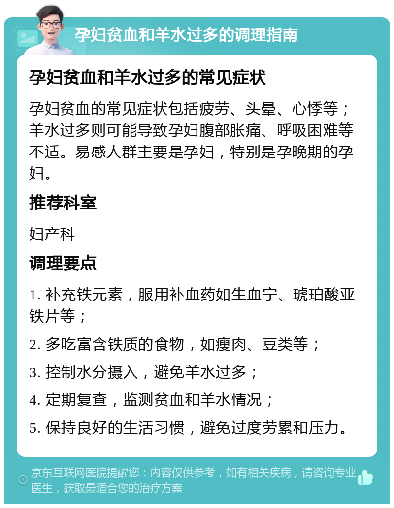 孕妇贫血和羊水过多的调理指南 孕妇贫血和羊水过多的常见症状 孕妇贫血的常见症状包括疲劳、头晕、心悸等；羊水过多则可能导致孕妇腹部胀痛、呼吸困难等不适。易感人群主要是孕妇，特别是孕晚期的孕妇。 推荐科室 妇产科 调理要点 1. 补充铁元素，服用补血药如生血宁、琥珀酸亚铁片等； 2. 多吃富含铁质的食物，如瘦肉、豆类等； 3. 控制水分摄入，避免羊水过多； 4. 定期复查，监测贫血和羊水情况； 5. 保持良好的生活习惯，避免过度劳累和压力。