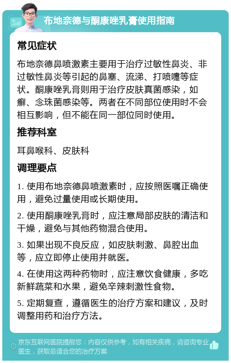 布地奈德与酮康唑乳膏使用指南 常见症状 布地奈德鼻喷激素主要用于治疗过敏性鼻炎、非过敏性鼻炎等引起的鼻塞、流涕、打喷嚏等症状。酮康唑乳膏则用于治疗皮肤真菌感染，如癣、念珠菌感染等。两者在不同部位使用时不会相互影响，但不能在同一部位同时使用。 推荐科室 耳鼻喉科、皮肤科 调理要点 1. 使用布地奈德鼻喷激素时，应按照医嘱正确使用，避免过量使用或长期使用。 2. 使用酮康唑乳膏时，应注意局部皮肤的清洁和干燥，避免与其他药物混合使用。 3. 如果出现不良反应，如皮肤刺激、鼻腔出血等，应立即停止使用并就医。 4. 在使用这两种药物时，应注意饮食健康，多吃新鲜蔬菜和水果，避免辛辣刺激性食物。 5. 定期复查，遵循医生的治疗方案和建议，及时调整用药和治疗方法。