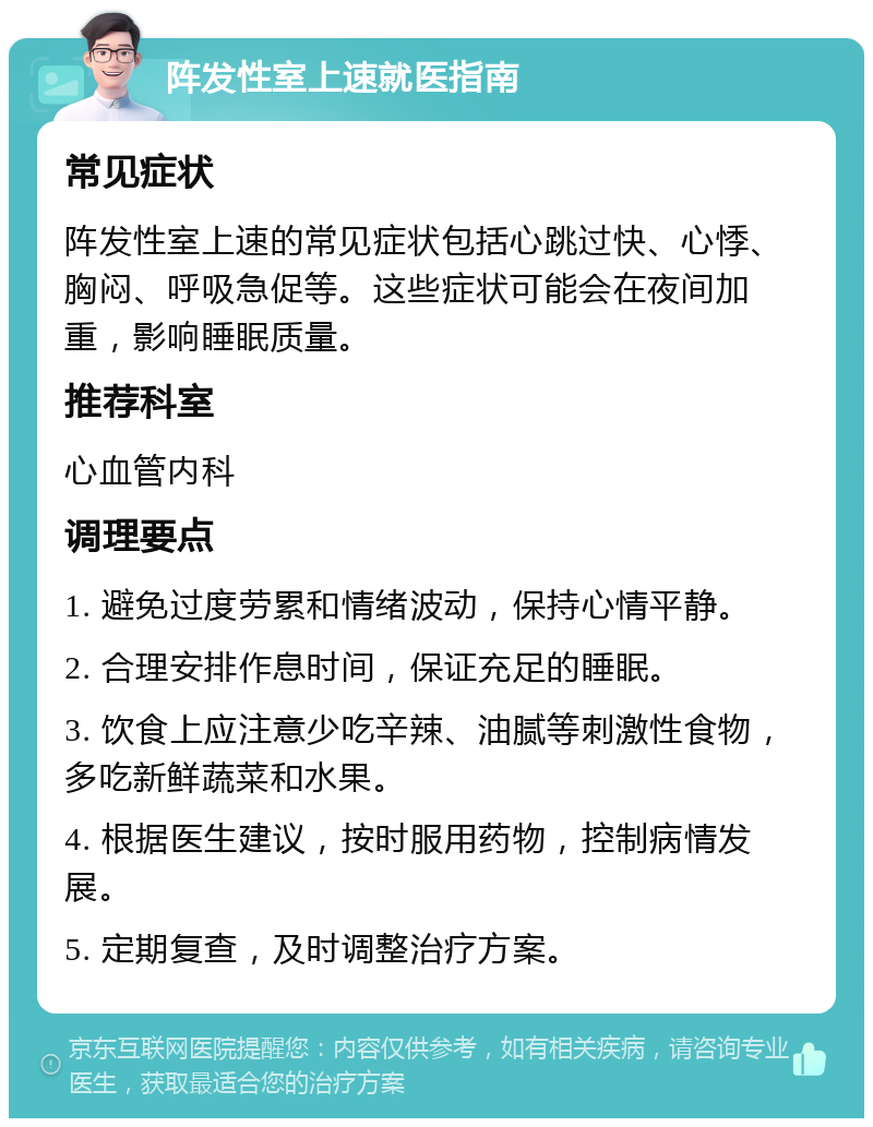 阵发性室上速就医指南 常见症状 阵发性室上速的常见症状包括心跳过快、心悸、胸闷、呼吸急促等。这些症状可能会在夜间加重，影响睡眠质量。 推荐科室 心血管内科 调理要点 1. 避免过度劳累和情绪波动，保持心情平静。 2. 合理安排作息时间，保证充足的睡眠。 3. 饮食上应注意少吃辛辣、油腻等刺激性食物，多吃新鲜蔬菜和水果。 4. 根据医生建议，按时服用药物，控制病情发展。 5. 定期复查，及时调整治疗方案。