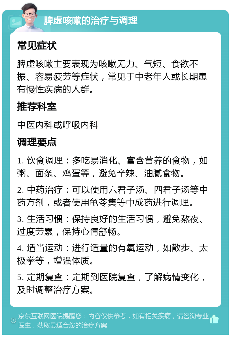 脾虚咳嗽的治疗与调理 常见症状 脾虚咳嗽主要表现为咳嗽无力、气短、食欲不振、容易疲劳等症状，常见于中老年人或长期患有慢性疾病的人群。 推荐科室 中医内科或呼吸内科 调理要点 1. 饮食调理：多吃易消化、富含营养的食物，如粥、面条、鸡蛋等，避免辛辣、油腻食物。 2. 中药治疗：可以使用六君子汤、四君子汤等中药方剂，或者使用龟苓集等中成药进行调理。 3. 生活习惯：保持良好的生活习惯，避免熬夜、过度劳累，保持心情舒畅。 4. 适当运动：进行适量的有氧运动，如散步、太极拳等，增强体质。 5. 定期复查：定期到医院复查，了解病情变化，及时调整治疗方案。