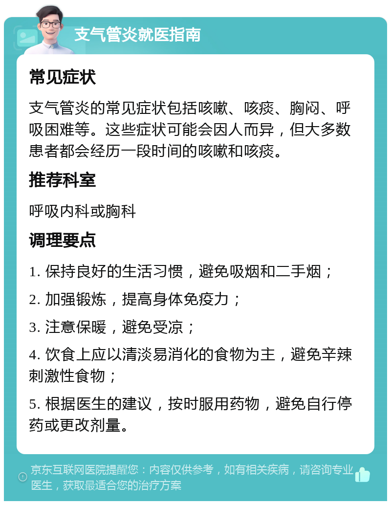 支气管炎就医指南 常见症状 支气管炎的常见症状包括咳嗽、咳痰、胸闷、呼吸困难等。这些症状可能会因人而异，但大多数患者都会经历一段时间的咳嗽和咳痰。 推荐科室 呼吸内科或胸科 调理要点 1. 保持良好的生活习惯，避免吸烟和二手烟； 2. 加强锻炼，提高身体免疫力； 3. 注意保暖，避免受凉； 4. 饮食上应以清淡易消化的食物为主，避免辛辣刺激性食物； 5. 根据医生的建议，按时服用药物，避免自行停药或更改剂量。