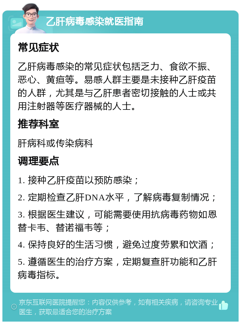 乙肝病毒感染就医指南 常见症状 乙肝病毒感染的常见症状包括乏力、食欲不振、恶心、黄疸等。易感人群主要是未接种乙肝疫苗的人群，尤其是与乙肝患者密切接触的人士或共用注射器等医疗器械的人士。 推荐科室 肝病科或传染病科 调理要点 1. 接种乙肝疫苗以预防感染； 2. 定期检查乙肝DNA水平，了解病毒复制情况； 3. 根据医生建议，可能需要使用抗病毒药物如恩替卡韦、替诺福韦等； 4. 保持良好的生活习惯，避免过度劳累和饮酒； 5. 遵循医生的治疗方案，定期复查肝功能和乙肝病毒指标。