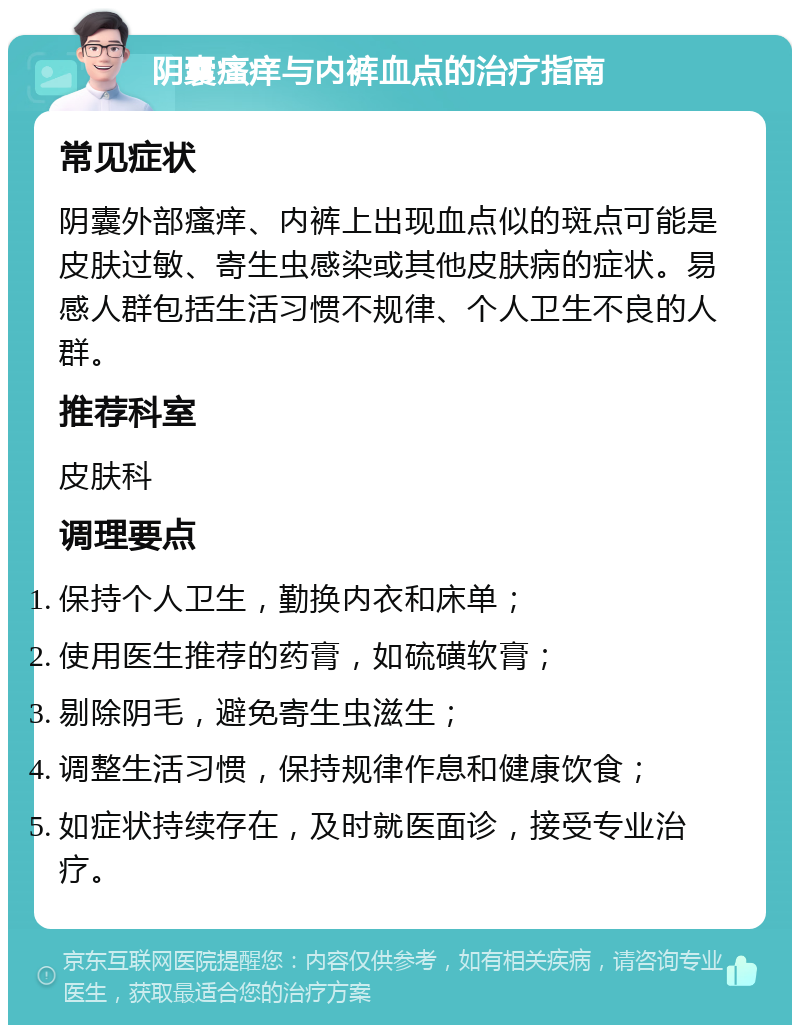 阴囊瘙痒与内裤血点的治疗指南 常见症状 阴囊外部瘙痒、内裤上出现血点似的斑点可能是皮肤过敏、寄生虫感染或其他皮肤病的症状。易感人群包括生活习惯不规律、个人卫生不良的人群。 推荐科室 皮肤科 调理要点 保持个人卫生，勤换内衣和床单； 使用医生推荐的药膏，如硫磺软膏； 剔除阴毛，避免寄生虫滋生； 调整生活习惯，保持规律作息和健康饮食； 如症状持续存在，及时就医面诊，接受专业治疗。