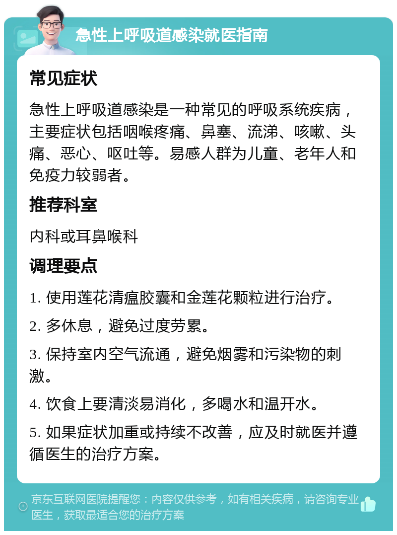 急性上呼吸道感染就医指南 常见症状 急性上呼吸道感染是一种常见的呼吸系统疾病，主要症状包括咽喉疼痛、鼻塞、流涕、咳嗽、头痛、恶心、呕吐等。易感人群为儿童、老年人和免疫力较弱者。 推荐科室 内科或耳鼻喉科 调理要点 1. 使用莲花清瘟胶囊和金莲花颗粒进行治疗。 2. 多休息，避免过度劳累。 3. 保持室内空气流通，避免烟雾和污染物的刺激。 4. 饮食上要清淡易消化，多喝水和温开水。 5. 如果症状加重或持续不改善，应及时就医并遵循医生的治疗方案。