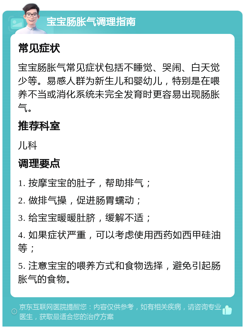 宝宝肠胀气调理指南 常见症状 宝宝肠胀气常见症状包括不睡觉、哭闹、白天觉少等。易感人群为新生儿和婴幼儿，特别是在喂养不当或消化系统未完全发育时更容易出现肠胀气。 推荐科室 儿科 调理要点 1. 按摩宝宝的肚子，帮助排气； 2. 做排气操，促进肠胃蠕动； 3. 给宝宝暖暖肚脐，缓解不适； 4. 如果症状严重，可以考虑使用西药如西甲硅油等； 5. 注意宝宝的喂养方式和食物选择，避免引起肠胀气的食物。