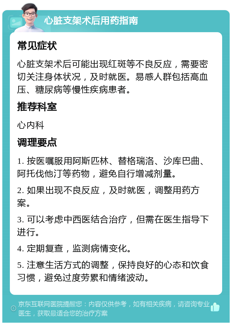 心脏支架术后用药指南 常见症状 心脏支架术后可能出现红斑等不良反应，需要密切关注身体状况，及时就医。易感人群包括高血压、糖尿病等慢性疾病患者。 推荐科室 心内科 调理要点 1. 按医嘱服用阿斯匹林、替格瑞洛、沙库巴曲、阿托伐他汀等药物，避免自行增减剂量。 2. 如果出现不良反应，及时就医，调整用药方案。 3. 可以考虑中西医结合治疗，但需在医生指导下进行。 4. 定期复查，监测病情变化。 5. 注意生活方式的调整，保持良好的心态和饮食习惯，避免过度劳累和情绪波动。