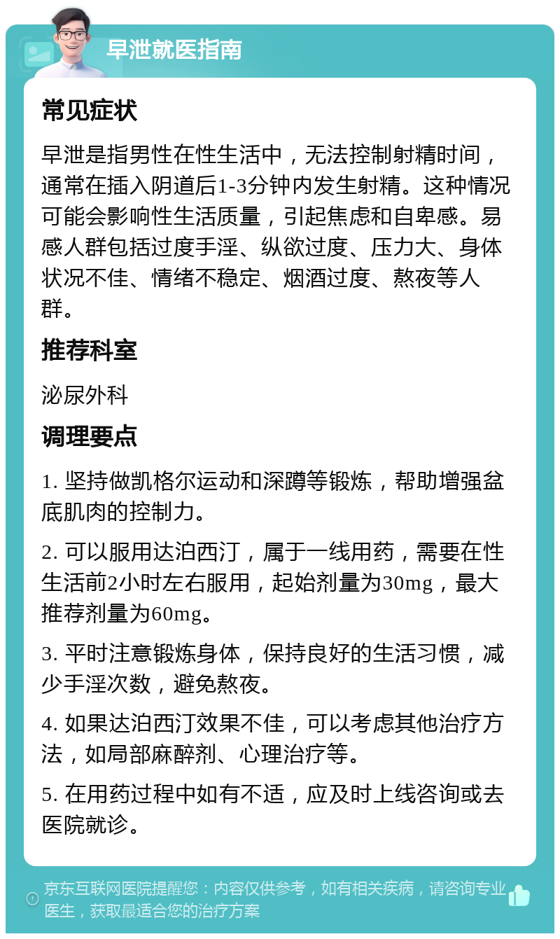 早泄就医指南 常见症状 早泄是指男性在性生活中，无法控制射精时间，通常在插入阴道后1-3分钟内发生射精。这种情况可能会影响性生活质量，引起焦虑和自卑感。易感人群包括过度手淫、纵欲过度、压力大、身体状况不佳、情绪不稳定、烟酒过度、熬夜等人群。 推荐科室 泌尿外科 调理要点 1. 坚持做凯格尔运动和深蹲等锻炼，帮助增强盆底肌肉的控制力。 2. 可以服用达泊西汀，属于一线用药，需要在性生活前2小时左右服用，起始剂量为30mg，最大推荐剂量为60mg。 3. 平时注意锻炼身体，保持良好的生活习惯，减少手淫次数，避免熬夜。 4. 如果达泊西汀效果不佳，可以考虑其他治疗方法，如局部麻醉剂、心理治疗等。 5. 在用药过程中如有不适，应及时上线咨询或去医院就诊。