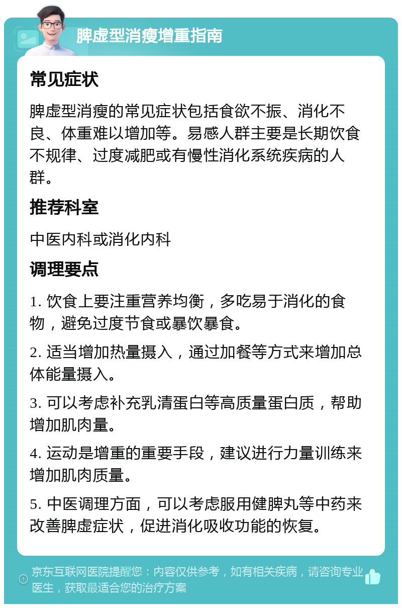 脾虚型消瘦增重指南 常见症状 脾虚型消瘦的常见症状包括食欲不振、消化不良、体重难以增加等。易感人群主要是长期饮食不规律、过度减肥或有慢性消化系统疾病的人群。 推荐科室 中医内科或消化内科 调理要点 1. 饮食上要注重营养均衡，多吃易于消化的食物，避免过度节食或暴饮暴食。 2. 适当增加热量摄入，通过加餐等方式来增加总体能量摄入。 3. 可以考虑补充乳清蛋白等高质量蛋白质，帮助增加肌肉量。 4. 运动是增重的重要手段，建议进行力量训练来增加肌肉质量。 5. 中医调理方面，可以考虑服用健脾丸等中药来改善脾虚症状，促进消化吸收功能的恢复。