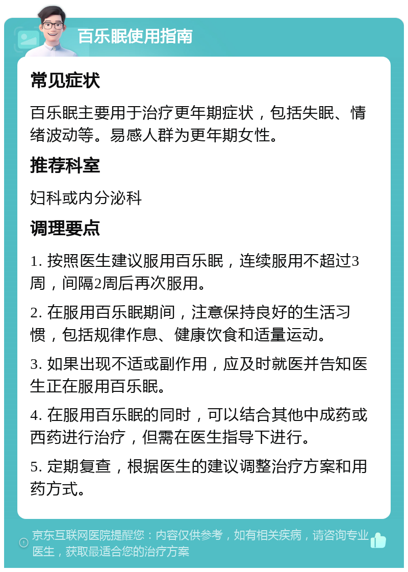 百乐眠使用指南 常见症状 百乐眠主要用于治疗更年期症状，包括失眠、情绪波动等。易感人群为更年期女性。 推荐科室 妇科或内分泌科 调理要点 1. 按照医生建议服用百乐眠，连续服用不超过3周，间隔2周后再次服用。 2. 在服用百乐眠期间，注意保持良好的生活习惯，包括规律作息、健康饮食和适量运动。 3. 如果出现不适或副作用，应及时就医并告知医生正在服用百乐眠。 4. 在服用百乐眠的同时，可以结合其他中成药或西药进行治疗，但需在医生指导下进行。 5. 定期复查，根据医生的建议调整治疗方案和用药方式。