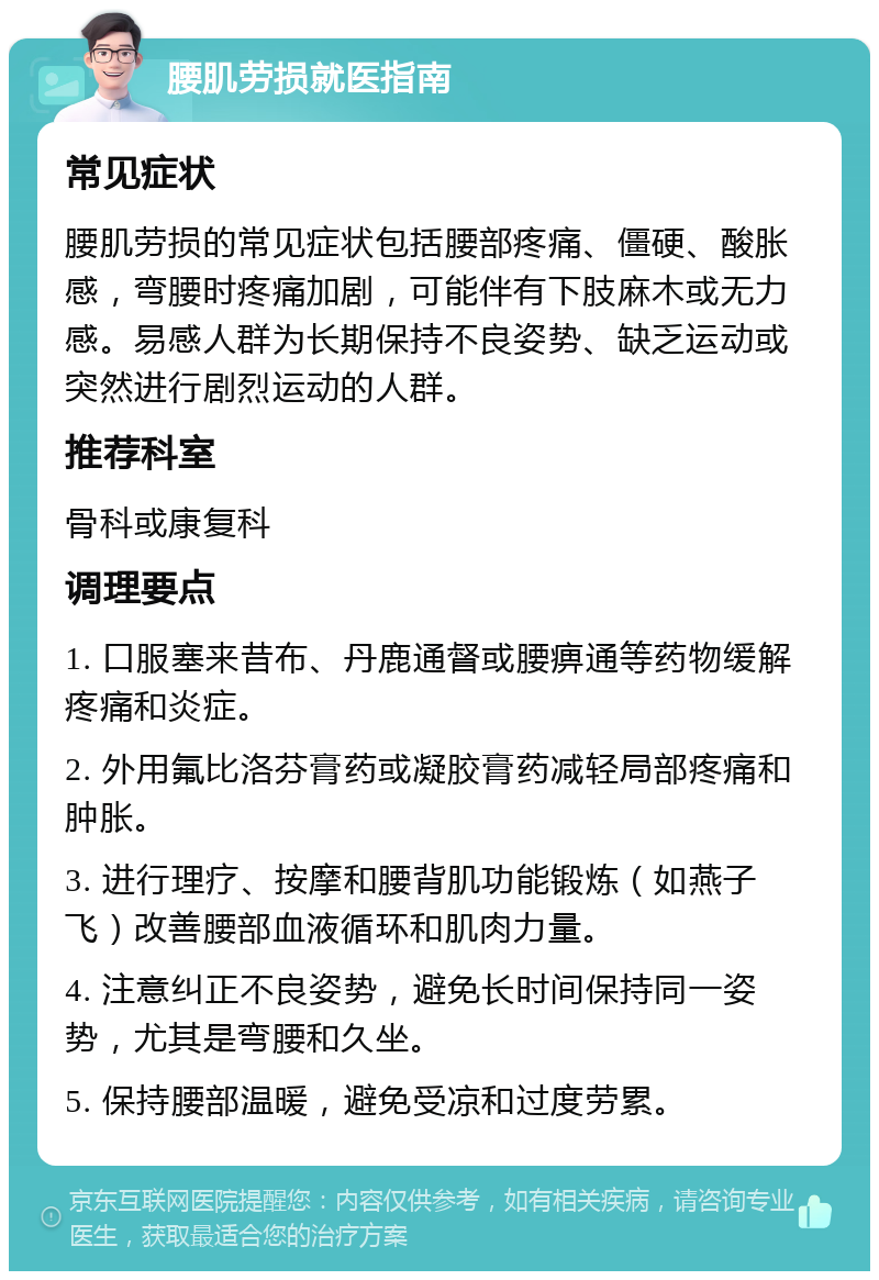 腰肌劳损就医指南 常见症状 腰肌劳损的常见症状包括腰部疼痛、僵硬、酸胀感，弯腰时疼痛加剧，可能伴有下肢麻木或无力感。易感人群为长期保持不良姿势、缺乏运动或突然进行剧烈运动的人群。 推荐科室 骨科或康复科 调理要点 1. 口服塞来昔布、丹鹿通督或腰痹通等药物缓解疼痛和炎症。 2. 外用氟比洛芬膏药或凝胶膏药减轻局部疼痛和肿胀。 3. 进行理疗、按摩和腰背肌功能锻炼（如燕子飞）改善腰部血液循环和肌肉力量。 4. 注意纠正不良姿势，避免长时间保持同一姿势，尤其是弯腰和久坐。 5. 保持腰部温暖，避免受凉和过度劳累。