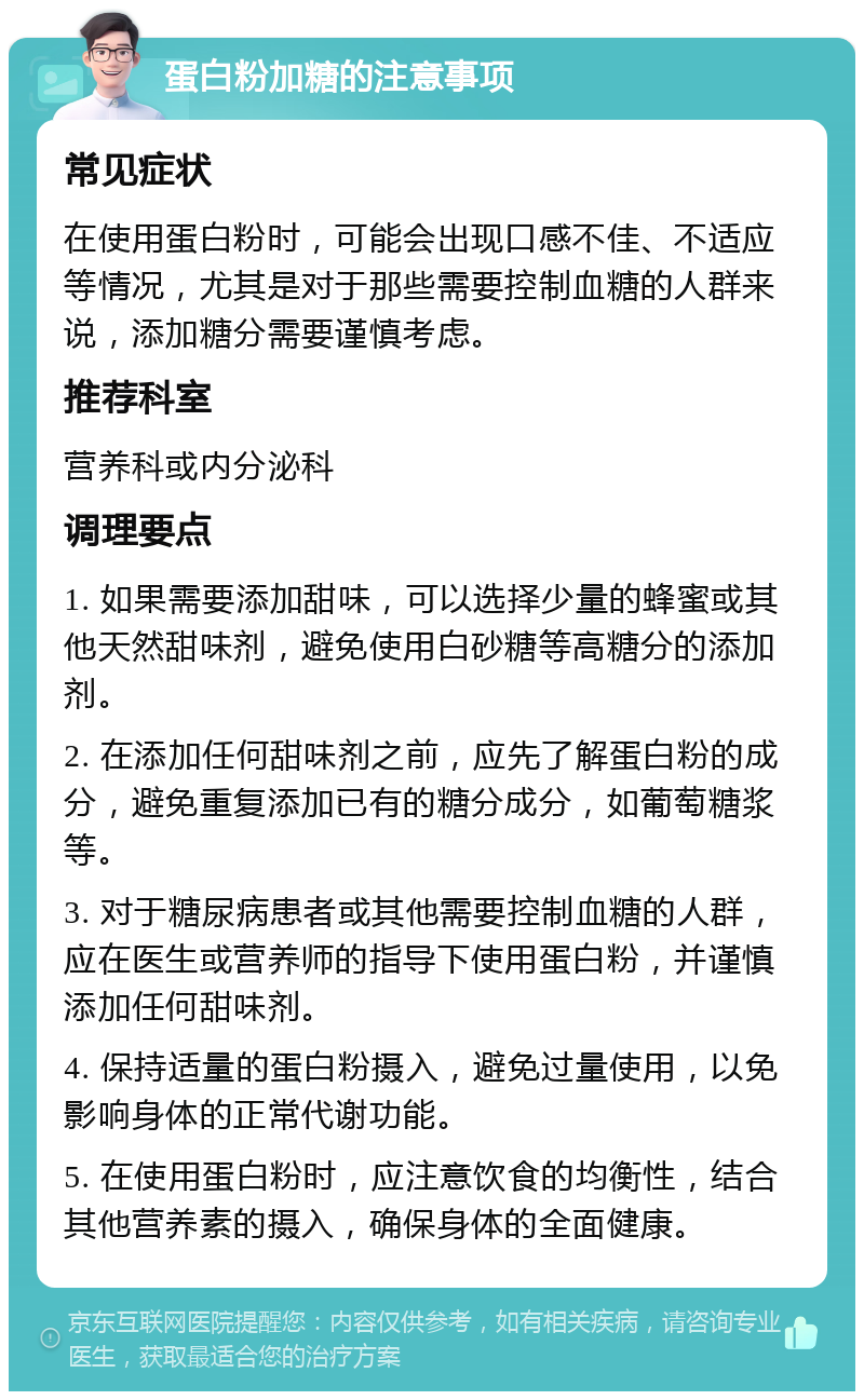 蛋白粉加糖的注意事项 常见症状 在使用蛋白粉时，可能会出现口感不佳、不适应等情况，尤其是对于那些需要控制血糖的人群来说，添加糖分需要谨慎考虑。 推荐科室 营养科或内分泌科 调理要点 1. 如果需要添加甜味，可以选择少量的蜂蜜或其他天然甜味剂，避免使用白砂糖等高糖分的添加剂。 2. 在添加任何甜味剂之前，应先了解蛋白粉的成分，避免重复添加已有的糖分成分，如葡萄糖浆等。 3. 对于糖尿病患者或其他需要控制血糖的人群，应在医生或营养师的指导下使用蛋白粉，并谨慎添加任何甜味剂。 4. 保持适量的蛋白粉摄入，避免过量使用，以免影响身体的正常代谢功能。 5. 在使用蛋白粉时，应注意饮食的均衡性，结合其他营养素的摄入，确保身体的全面健康。