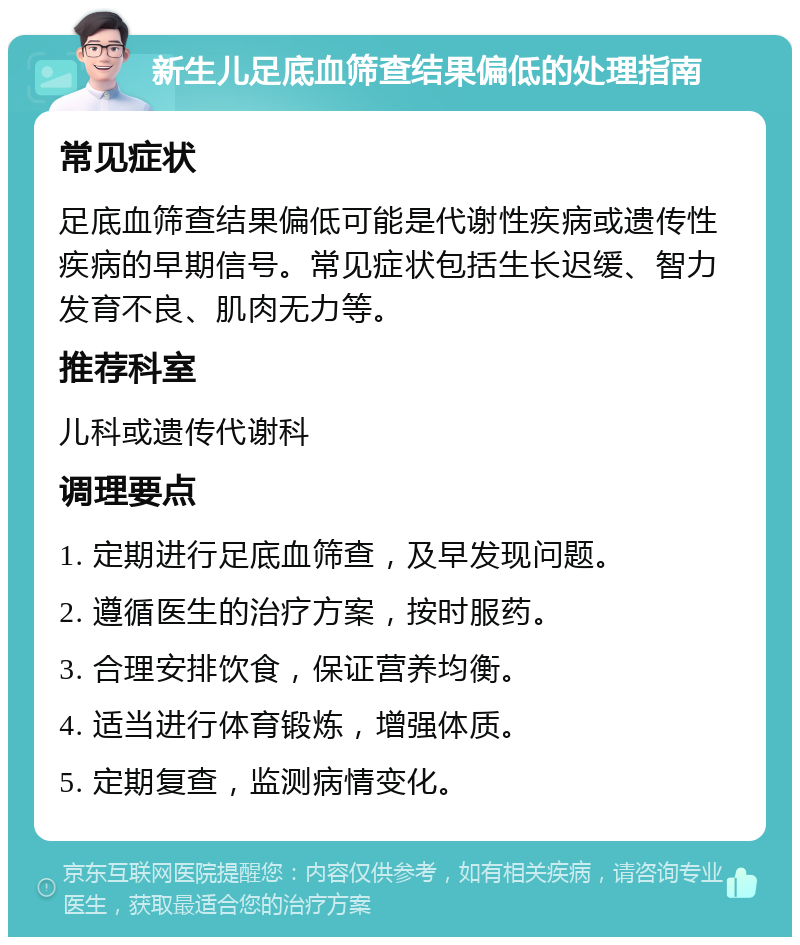 新生儿足底血筛查结果偏低的处理指南 常见症状 足底血筛查结果偏低可能是代谢性疾病或遗传性疾病的早期信号。常见症状包括生长迟缓、智力发育不良、肌肉无力等。 推荐科室 儿科或遗传代谢科 调理要点 1. 定期进行足底血筛查，及早发现问题。 2. 遵循医生的治疗方案，按时服药。 3. 合理安排饮食，保证营养均衡。 4. 适当进行体育锻炼，增强体质。 5. 定期复查，监测病情变化。