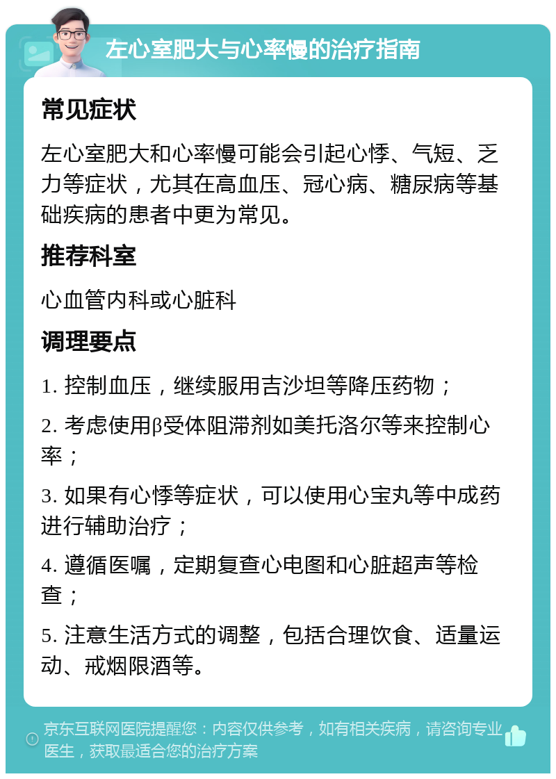 左心室肥大与心率慢的治疗指南 常见症状 左心室肥大和心率慢可能会引起心悸、气短、乏力等症状，尤其在高血压、冠心病、糖尿病等基础疾病的患者中更为常见。 推荐科室 心血管内科或心脏科 调理要点 1. 控制血压，继续服用吉沙坦等降压药物； 2. 考虑使用β受体阻滞剂如美托洛尔等来控制心率； 3. 如果有心悸等症状，可以使用心宝丸等中成药进行辅助治疗； 4. 遵循医嘱，定期复查心电图和心脏超声等检查； 5. 注意生活方式的调整，包括合理饮食、适量运动、戒烟限酒等。