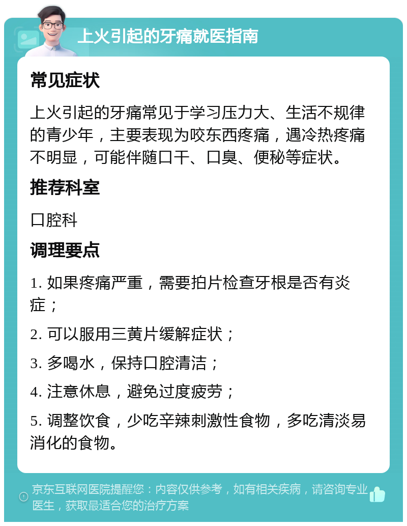 上火引起的牙痛就医指南 常见症状 上火引起的牙痛常见于学习压力大、生活不规律的青少年，主要表现为咬东西疼痛，遇冷热疼痛不明显，可能伴随口干、口臭、便秘等症状。 推荐科室 口腔科 调理要点 1. 如果疼痛严重，需要拍片检查牙根是否有炎症； 2. 可以服用三黄片缓解症状； 3. 多喝水，保持口腔清洁； 4. 注意休息，避免过度疲劳； 5. 调整饮食，少吃辛辣刺激性食物，多吃清淡易消化的食物。