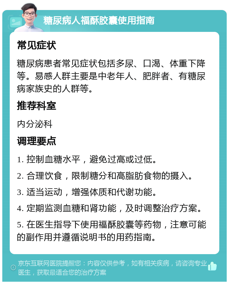 糖尿病人福酥胶囊使用指南 常见症状 糖尿病患者常见症状包括多尿、口渴、体重下降等。易感人群主要是中老年人、肥胖者、有糖尿病家族史的人群等。 推荐科室 内分泌科 调理要点 1. 控制血糖水平，避免过高或过低。 2. 合理饮食，限制糖分和高脂肪食物的摄入。 3. 适当运动，增强体质和代谢功能。 4. 定期监测血糖和肾功能，及时调整治疗方案。 5. 在医生指导下使用福酥胶囊等药物，注意可能的副作用并遵循说明书的用药指南。