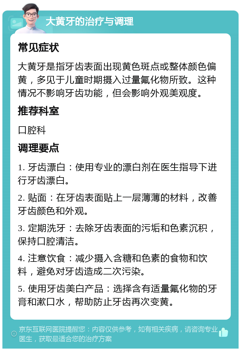 大黄牙的治疗与调理 常见症状 大黄牙是指牙齿表面出现黄色斑点或整体颜色偏黄，多见于儿童时期摄入过量氟化物所致。这种情况不影响牙齿功能，但会影响外观美观度。 推荐科室 口腔科 调理要点 1. 牙齿漂白：使用专业的漂白剂在医生指导下进行牙齿漂白。 2. 贴面：在牙齿表面贴上一层薄薄的材料，改善牙齿颜色和外观。 3. 定期洗牙：去除牙齿表面的污垢和色素沉积，保持口腔清洁。 4. 注意饮食：减少摄入含糖和色素的食物和饮料，避免对牙齿造成二次污染。 5. 使用牙齿美白产品：选择含有适量氟化物的牙膏和漱口水，帮助防止牙齿再次变黄。