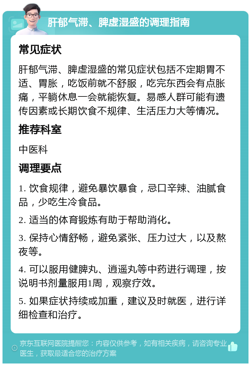 肝郁气滞、脾虚湿盛的调理指南 常见症状 肝郁气滞、脾虚湿盛的常见症状包括不定期胃不适、胃胀，吃饭前就不舒服，吃完东西会有点胀痛，平躺休息一会就能恢复。易感人群可能有遗传因素或长期饮食不规律、生活压力大等情况。 推荐科室 中医科 调理要点 1. 饮食规律，避免暴饮暴食，忌口辛辣、油腻食品，少吃生冷食品。 2. 适当的体育锻炼有助于帮助消化。 3. 保持心情舒畅，避免紧张、压力过大，以及熬夜等。 4. 可以服用健脾丸、逍遥丸等中药进行调理，按说明书剂量服用1周，观察疗效。 5. 如果症状持续或加重，建议及时就医，进行详细检查和治疗。