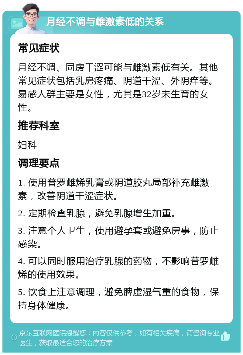 月经不调与雌激素低的关系 常见症状 月经不调、同房干涩可能与雌激素低有关。其他常见症状包括乳房疼痛、阴道干涩、外阴痒等。易感人群主要是女性，尤其是32岁未生育的女性。 推荐科室 妇科 调理要点 1. 使用普罗雌烯乳膏或阴道胶丸局部补充雌激素，改善阴道干涩症状。 2. 定期检查乳腺，避免乳腺增生加重。 3. 注意个人卫生，使用避孕套或避免房事，防止感染。 4. 可以同时服用治疗乳腺的药物，不影响普罗雌烯的使用效果。 5. 饮食上注意调理，避免脾虚湿气重的食物，保持身体健康。