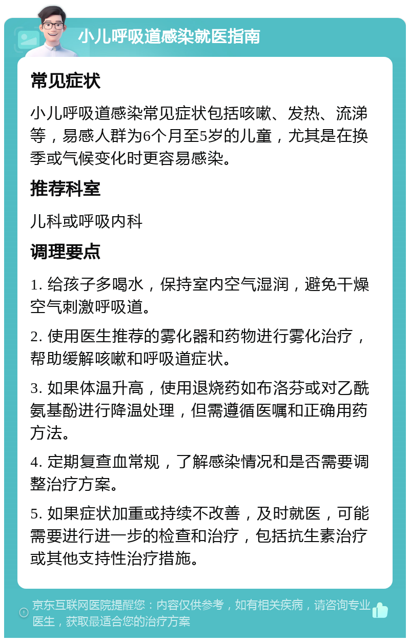 小儿呼吸道感染就医指南 常见症状 小儿呼吸道感染常见症状包括咳嗽、发热、流涕等，易感人群为6个月至5岁的儿童，尤其是在换季或气候变化时更容易感染。 推荐科室 儿科或呼吸内科 调理要点 1. 给孩子多喝水，保持室内空气湿润，避免干燥空气刺激呼吸道。 2. 使用医生推荐的雾化器和药物进行雾化治疗，帮助缓解咳嗽和呼吸道症状。 3. 如果体温升高，使用退烧药如布洛芬或对乙酰氨基酚进行降温处理，但需遵循医嘱和正确用药方法。 4. 定期复查血常规，了解感染情况和是否需要调整治疗方案。 5. 如果症状加重或持续不改善，及时就医，可能需要进行进一步的检查和治疗，包括抗生素治疗或其他支持性治疗措施。