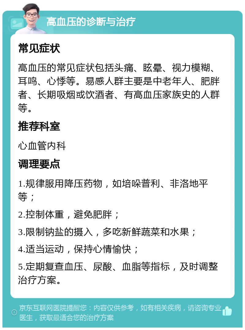 高血压的诊断与治疗 常见症状 高血压的常见症状包括头痛、眩晕、视力模糊、耳鸣、心悸等。易感人群主要是中老年人、肥胖者、长期吸烟或饮酒者、有高血压家族史的人群等。 推荐科室 心血管内科 调理要点 1.规律服用降压药物，如培哚普利、非洛地平等； 2.控制体重，避免肥胖； 3.限制钠盐的摄入，多吃新鲜蔬菜和水果； 4.适当运动，保持心情愉快； 5.定期复查血压、尿酸、血脂等指标，及时调整治疗方案。