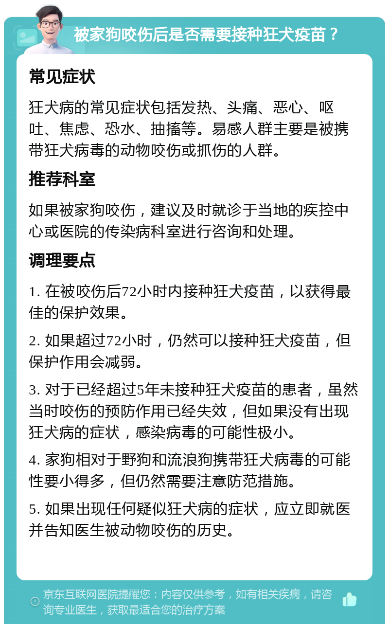 被家狗咬伤后是否需要接种狂犬疫苗？ 常见症状 狂犬病的常见症状包括发热、头痛、恶心、呕吐、焦虑、恐水、抽搐等。易感人群主要是被携带狂犬病毒的动物咬伤或抓伤的人群。 推荐科室 如果被家狗咬伤，建议及时就诊于当地的疾控中心或医院的传染病科室进行咨询和处理。 调理要点 1. 在被咬伤后72小时内接种狂犬疫苗，以获得最佳的保护效果。 2. 如果超过72小时，仍然可以接种狂犬疫苗，但保护作用会减弱。 3. 对于已经超过5年未接种狂犬疫苗的患者，虽然当时咬伤的预防作用已经失效，但如果没有出现狂犬病的症状，感染病毒的可能性极小。 4. 家狗相对于野狗和流浪狗携带狂犬病毒的可能性要小得多，但仍然需要注意防范措施。 5. 如果出现任何疑似狂犬病的症状，应立即就医并告知医生被动物咬伤的历史。