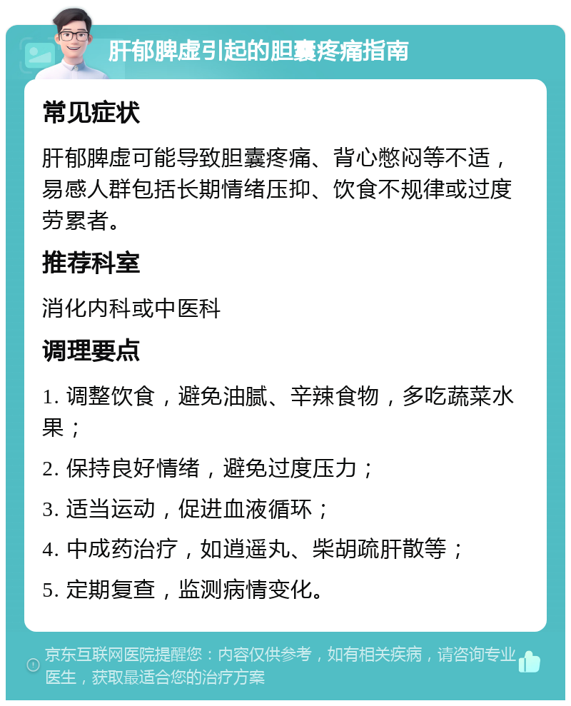 肝郁脾虚引起的胆囊疼痛指南 常见症状 肝郁脾虚可能导致胆囊疼痛、背心憋闷等不适，易感人群包括长期情绪压抑、饮食不规律或过度劳累者。 推荐科室 消化内科或中医科 调理要点 1. 调整饮食，避免油腻、辛辣食物，多吃蔬菜水果； 2. 保持良好情绪，避免过度压力； 3. 适当运动，促进血液循环； 4. 中成药治疗，如逍遥丸、柴胡疏肝散等； 5. 定期复查，监测病情变化。