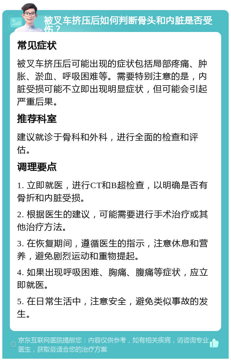 被叉车挤压后如何判断骨头和内脏是否受伤？ 常见症状 被叉车挤压后可能出现的症状包括局部疼痛、肿胀、淤血、呼吸困难等。需要特别注意的是，内脏受损可能不立即出现明显症状，但可能会引起严重后果。 推荐科室 建议就诊于骨科和外科，进行全面的检查和评估。 调理要点 1. 立即就医，进行CT和B超检查，以明确是否有骨折和内脏受损。 2. 根据医生的建议，可能需要进行手术治疗或其他治疗方法。 3. 在恢复期间，遵循医生的指示，注意休息和营养，避免剧烈运动和重物提起。 4. 如果出现呼吸困难、胸痛、腹痛等症状，应立即就医。 5. 在日常生活中，注意安全，避免类似事故的发生。